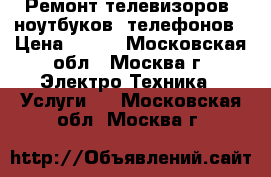 Ремонт телевизоров, ноутбуков, телефонов › Цена ­ 500 - Московская обл., Москва г. Электро-Техника » Услуги   . Московская обл.,Москва г.